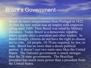 Brazil’s Government Brazil declared independence from Portugal in 1822.  At first the new nation was an empire with emperors ruling until 1889. Then Brazil was ruled by Military Dictators.  Today Brazil is a democratic republic where people elect a president and other leaders.  In Brazil though, citizens do not have the right to choose not to vote.  All people, 18-70 are required, by law, to vote.  Brazil has no more than a dozen political parties.  It doesn’t just two main ones likes the United States.  The National government is much stronger then the 26 state governments.  The Brazilian president has much more power than a president from the United States.  