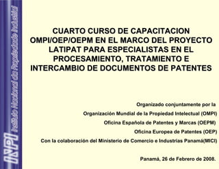 CUARTO CURSO DE CAPACITACION OMPI/OEP/OEPM EN EL MARCO DEL PROYECTO LATIPAT PARA ESPECIALISTAS EN EL PROCESAMIENTO, TRATAMIENTO E INTERCAMBIO DE DOCUMENTOS DE PATENTES Organizado conjuntamente por la  Organización Mundial de la Propiedad Intelectual (OMPI) Oficina Española de Patentes y Marcas (OEPM)  Oficina Europea de Patentes (OEP) Con la colaboración del Ministerio de Comercio e Industrias Panamá(MICI) Panamá, 26 de Febrero de 2008.   