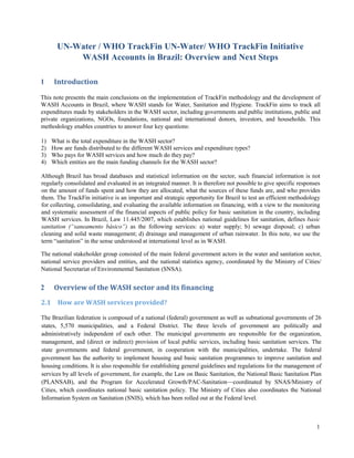 1 
UN-Water / WHO TrackFin UN-Water/ WHO TrackFin Initiative 
WASH Accounts in Brazil: Overview and Next Steps 
1 Introduction 
This note presents the main conclusions on the implementation of TrackFin methodology and the development of WASH Accounts in Brazil, where WASH stands for Water, Sanitation and Hygiene. TrackFin aims to track all expenditures made by stakeholders in the WASH sector, including governments and public institutions, public and private organizations, NGOs, foundations, national and international donors, investors, and households. This methodology enables countries to answer four key questions: 
1) What is the total expenditure in the WASH sector? 
2) How are funds distributed to the different WASH services and expenditure types? 
3) Who pays for WASH services and how much do they pay? 
4) Which entities are the main funding channels for the WASH sector? 
Although Brazil has broad databases and statistical information on the sector, such financial information is not regularly consolidated and evaluated in an integrated manner. It is therefore not possible to give specific responses on the amount of funds spent and how they are allocated, what the sources of these funds are, and who provides them. The TrackFin initiative is an important and strategic opportunity for Brazil to test an efficient methodology for collecting, consolidating, and evaluating the available information on financing, with a view to the monitoring and systematic assessment of the financial aspects of public policy for basic sanitation in the country, including WASH services. In Brazil, Law 11.445/2007, which establishes national guidelines for sanitation, defines basic sanitation (“saneamento básico”) as the following services: a) water supply; b) sewage disposal; c) urban cleaning and solid waste management; d) drainage and management of urban rainwater. In this note, we use the term “sanitation” in the sense understood at international level as in WASH. 
The national stakeholder group consisted of the main federal government actors in the water and sanitation sector, national service providers and entities, and the national statistics agency, coordinated by the Ministry of Cities/ National Secretariat of Environmental Sanitation (SNSA). 
2 Overview of the WASH sector and its financing 
2.1 How are WASH services provided? 
The Brazilian federation is composed of a national (federal) government as well as subnational governments of 26 states, 5,570 municipalities, and a Federal District. The three levels of government are politically and administratively independent of each other. The municipal governments are responsible for the organization, management, and (direct or indirect) provision of local public services, including basic sanitation services. The state governments and federal government, in cooperation with the municipalities, undertake. The federal government has the authority to implement housing and basic sanitation programmes to improve sanitation and housing conditions. It is also responsible for establishing general guidelines and regulations for the management of services by all levels of government, for example, the Law on Basic Sanitation, the National Basic Sanitation Plan (PLANSAB), and the Program for Accelerated Growth/PAC-Sanitation––coordinated by SNAS/Ministry of Cities, which coordinates national basic sanitation policy. The Ministry of Cities also coordinates the National Information System on Sanitation (SNIS), which has been rolled out at the Federal level. 
 