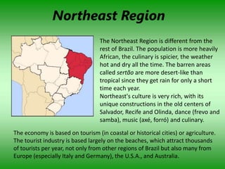 Northeast Region
                                  The Northeast Region is different from the
                                  rest of Brazil. The population is more heavily
                                  African, the culinary is spicier, the weather
                                  hot and dry all the time. The barren areas
                                  called sertão are more desert-like than
                                  tropical since they get rain for only a short
                                  time each year.
                                  Northeast's culture is very rich, with its
                                  unique constructions in the old centers of
                                  Salvador, Recife and Olinda, dance (frevo and
                                  samba), music (axé, forró) and culinary.
The economy is based on tourism (in coastal or historical cities) or agriculture.
The tourist industry is based largely on the beaches, which attract thousands
of tourists per year, not only from other regions of Brazil but also many from
Europe (especially Italy and Germany), the U.S.A., and Australia.
 