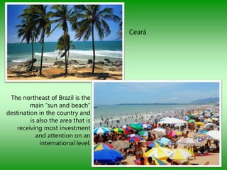 Ceará




 The northeast of Brazil is the
         main “sun and beach”
destination in the country and
         is also the area that is
    receiving most investment
           and attention on an
             international level.
 