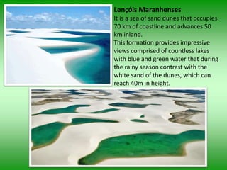 Lençóis Maranhenses
It is a sea of sand dunes that occupies
70 km of coastline and advances 50
km inland.
This formation provides impressive
views comprised of countless lakes
with blue and green water that during
the rainy season contrast with the
white sand of the dunes, which can
reach 40m in height.
 