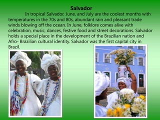 Salvador
         In tropical Salvador, June, and July are the coolest months with
temperatures in the 70s and 80s, abundant rain and pleasant trade
winds blowing off the ocean. In June, folklore comes alive with
celebration, music, dances, festive food and street decorations. Salvador
holds a special place in the development of the Brazilian nation and
Afro- Brazilian cultural identity. Salvador was the first capital city in
Brazil.
 