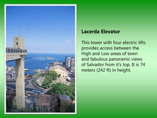 Lacerda Elevator

This tower with four electric lifts
provides access between the
High and Low areas of town
and fabulous panoramic views
of Salvador from it's top. It is 74
meters (242 ft) in height.
 