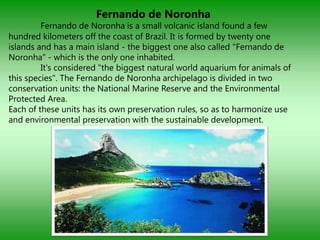 Fernando de Noronha
         Fernando de Noronha is a small volcanic island found a few
hundred kilometers off the coast of Brazil. It is formed by twenty one
islands and has a main island - the biggest one also called "Fernando de
Noronha" - which is the only one inhabited.
         It's considered "the biggest natural world aquarium for animals of
this species". The Fernando de Noronha archipelago is divided in two
conservation units: the National Marine Reserve and the Environmental
Protected Area.
Each of these units has its own preservation rules, so as to harmonize use
and environmental preservation with the sustainable development.
 