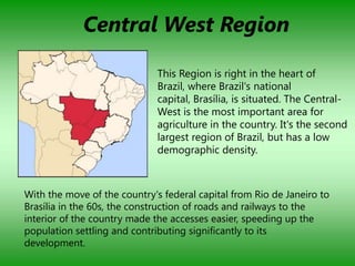 Central West Region

                              This Region is right in the heart of
                              Brazil, where Brazil's national
                              capital, Brasília, is situated. The Central-
                              West is the most important area for
                              agriculture in the country. It's the second
                              largest region of Brazil, but has a low
                              demographic density.



With the move of the country's federal capital from Rio de Janeiro to
Brasília in the 60s, the construction of roads and railways to the
interior of the country made the accesses easier, speeding up the
population settling and contributing significantly to its
development.
 