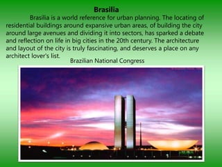 Brasilia
         Brasilia is a world reference for urban planning. The locating of
residential buildings around expansive urban areas, of building the city
around large avenues and dividing it into sectors, has sparked a debate
and reflection on life in big cities in the 20th century. The architecture
and layout of the city is truly fascinating, and deserves a place on any
architect lover's list.
                         Brazilian National Congress
 