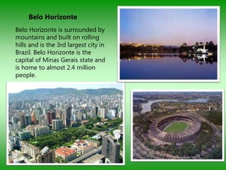 Belo Horizonte
Belo Horizonte is surrounded by
mountains and built on rolling
hills and is the 3rd largest city in
Brazil. Belo Horizonte is the
capital of Minas Gerais state and
is home to almost 2.4 million
people.
 