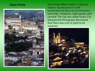 Ouro Preto   Ouro Preto (Black Gold) is a famous
             historic city because it is well
             conserved and has a lot of attractions
             such that : museums, night parties and
             carnival. The city was called Gold‟s City
             because the Portuguese discovered
             that there was a lot of gold to be
             explored.
 