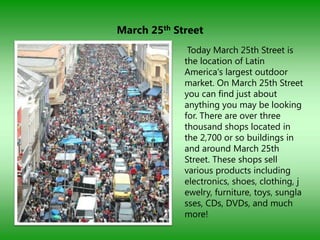 March 25th Street
              Today March 25th Street is
             the location of Latin
             America's largest outdoor
             market. On March 25th Street
             you can find just about
             anything you may be looking
             for. There are over three
             thousand shops located in
             the 2,700 or so buildings in
             and around March 25th
             Street. These shops sell
             various products including
             electronics, shoes, clothing, j
             ewelry, furniture, toys, sungla
             sses, CDs, DVDs, and much
             more!
 