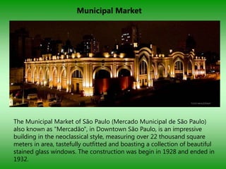 Municipal Market




The Municipal Market of São Paulo (Mercado Municipal de São Paulo)
also known as "Mercadão", in Downtown São Paulo, is an impressive
building in the neoclassical style, measuring over 22 thousand square
meters in area, tastefully outfitted and boasting a collection of beautiful
stained glass windows. The construction was begin in 1928 and ended in
1932.
 
