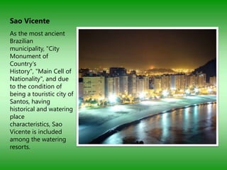 Sao Vicente
As the most ancient
Brazilian
municipality, "City
Monument of
Country's
History", "Main Cell of
Nationality", and due
to the condition of
being a touristic city of
Santos, having
historical and watering
place
characteristics, Sao
Vicente is included
among the watering
resorts.
 