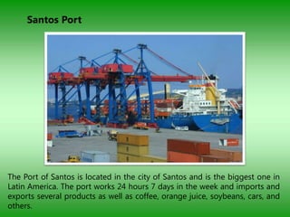 Santos Port




The Port of Santos is located in the city of Santos and is the biggest one in
Latin America. The port works 24 hours 7 days in the week and imports and
exports several products as well as coffee, orange juice, soybeans, cars, and
others.
 