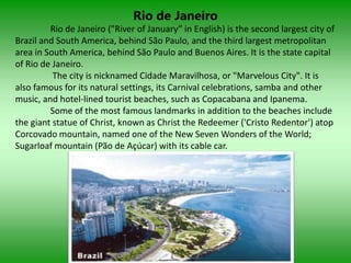 Rio de Janeiro
         Rio de Janeiro ("River of January” in English) is the second largest city of
Brazil and South America, behind São Paulo, and the third largest metropolitan
area in South America, behind São Paulo and Buenos Aires. It is the state capital
of Rio de Janeiro.
          The city is nicknamed Cidade Maravilhosa, or "Marvelous City". It is
also famous for its natural settings, its Carnival celebrations, samba and other
music, and hotel-lined tourist beaches, such as Copacabana and Ipanema.
         Some of the most famous landmarks in addition to the beaches include
the giant statue of Christ, known as Christ the Redeemer ('Cristo Redentor') atop
Corcovado mountain, named one of the New Seven Wonders of the World;
Sugarloaf mountain (Pão de Açúcar) with its cable car.
 