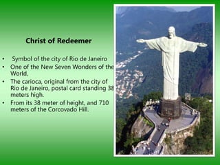 Christ of Redeemer

• Symbol of the city of Rio de Janeiro
• One of the New Seven Wonders of the
  World,
• The carioca, original from the city of
  Rio de Janeiro, postal card standing 38
  meters high.
• From its 38 meter of height, and 710
  meters of the Corcovado Hill.
 