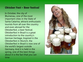 Oktober Fest – Beer festival

In October, the city of
Blumenau, one of the most
important cities in the State of
Santa Catarina, attracts enthusiastic
tourists from all over the country
and even abroad for the
Oktoberfest, a beer festival.
Oktoberfest in Brazil is a great
introduction to the country's
German heritage. Inspired in the
Oktoberfest in Munich, the
Oktoberfest in Brazil is now one of
the world's largest outside
Germany. And it is held in the
spring, one of the best things
about it is the fact that you can
time
 