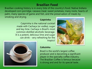 Brazilian Food
Brazilian cooking history is in every bite of the country's food. Native Indians
developed corn porridge, cassava meal, sweet potatoes, many roots, hearts of
palm, many species of game and fish, and the preservation of meats by
smoking and drying.
                                    Caipirinha
                 Caipirinha is the national cocktail
            made with Cachaça (or vodka), sugar
           and key lime. Cachaça is Brazil's most
           common distilled alcoholic beverage.
          It is a potent, delicious lime and sugar
                can drink - very refreshing for the
                                            tropics!

                                    Cafezinho
                                    Brazil is the world's largest coffee
                                    producer and is becoming a significant
                                    player in the specialty coffee industry.
                                    The Brazilian Coffee is famous because
                                    is strong and and for its special taste.
 