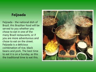 Feijoada
Feijoada - the national dish of
Brazil, this Brazilian food will be
served to you whether you
chose to eat in one of the
many Brazil restaurants, or if
you are more adventurous and
chose to eat on the street.
Feijoada is a delicious
combination of rice, black
beans and pork. The best time
to eat it is on a Sunday, as this
the traditional time to eat this.
 