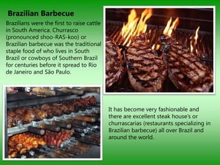 Brazilian Barbecue
Brazilians were the first to raise cattle
in South America. Churrasco
(pronounced shoo-RAS-koo) or
Brazilian barbecue was the traditional
staple food of who lives in South
Brazil or cowboys of Southern Brazil
for centuries before it spread to Rio
de Janeiro and São Paulo.




                                            It has become very fashionable and
                                            there are excellent steak house‟s or
                                            churrascarias (restaurants specializing in
                                            Brazilian barbecue) all over Brazil and
                                            around the world.
 