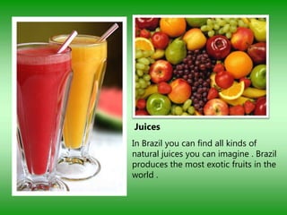 Juices
In Brazil you can find all kinds of
natural juices you can imagine . Brazil
produces the most exotic fruits in the
world .
 