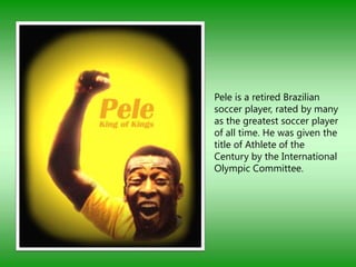 Pele is a retired Brazilian
soccer player, rated by many
as the greatest soccer player
of all time. He was given the
title of Athlete of the
Century by the International
Olympic Committee.
 