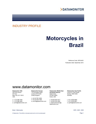 INDUSTRY PROFILE



                                                                                 Motorcycles in
                                                                                         Brazil

                                                                                                                 Reference Code: 0076-0403
                                                                                                            Publication Date: September 2010




www.datamonitor.com
Datamonitor USA                             Datamonitor Europe                    Datamonitor Middle East      Datamonitor Asia Pacific
245 Fifth Avenue                            119 Farringdon Road                   and North America            Level 46, 2 Park Street
4th Floor                                   London EC1R 3DA                       Datamonitor                  Sydney, NSW 2000
New York, NY 10016                          United Kingdom                        PO Box 24893                 Australia
USA                                                                               Dubai, UAE
                                            t: +44 20 7551 9000
t: +1 212 686 7400                          f: +44 20 7675 7500                   t: +49 69 9754 4517          t: +61 2 8705 6900
f: +1 212 686 2626                          e: eurinfo@datamonitor.com            f: +49 69 9754 4900          f: +61 2 8705 6901
e: usinfo@datamonitor.com                                                         e: datamonitormena@          e: apinfo@datamonitor.com
                                                                                  datamonitor.com




Brazil - Motorcycles                                                                                                      0076 - 0403 - 2009

© Datamonitor. This profile is a licensed product and is not to be photocopied                                                       Page 1
 