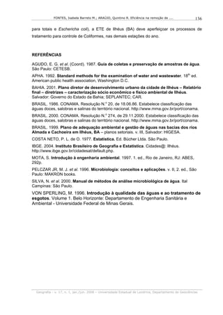 FONTES, Isabela Barreto M.; ARAÚJO, Quintino R. Eficiência na remoção de ....              136

para totais e Eschericha coli), a ETE de Ilhéus (BA) deve aperfeiçoar os processos de
tratamento para controle de Coliformes, nas demais estações do ano.



REFERÊNCIAS

AGUDO, E. G. et al. (Coord). 1987. Guia de coletas e preservação de amostras de água.
São Paulo: CETESB.
APHA. 1992. Standard methods for the examination of water and wastewater. 18th ed.
American public health association, Washington D.C.
BAHIA. 2001. Plano diretor de desenvolvimento urbano da cidade de Ilhéus – Relatório
final – diretrizes – caracterização sócio econômico e físico ambiental de Ilhéus.
Salvador: Governo do Estado da Bahia; SEPLANTEC; CAR.
BRASIL. 1986. CONAMA. Resolução N.o 20, de 18.06.86. Estabelece classificação das
águas doces, salobras e salinas do território nacional. http://www.mma.gov.br/port/conama.
BRASIL. 2000. CONAMA. Resolução N.o 274, de 29.11.2000. Estabelece classificação das
águas doces, salobras e salinas do território nacional. http://www.mma.gov.br/port/conama.
BRASIL. 1999. Plano de adequação ambiental e gestão de águas nas bacias dos rios
Almada e Cachoeira em Ilhéus, BA – planos setoriais. v. III, Salvador: HIGESA.
COSTA NETO, P. L. de O. 1977. Estatística. Ed. Bücher Ltda. São Paulo.
IBGE. 2004. Instituto Brasileiro de Geografia e Estatística. Cidades@: Ilhéus.
http://www.ibge.gov.br/cidadesat/default.php.
MOTA, S. Introdução à engenharia ambiental. 1997. 1. ed., Rio de Janeiro, RJ: ABES,
292p.
PELCZAR JR, M. J. et al. 1996. Microbiologia: conceitos e aplicações. v. II, 2. ed., São
Paulo: MAKRON books.
SILVA, N. et al. 2000. Manual de métodos de análise microbiológica de água. Ital
Campinas: São Paulo.
VON SPERLING, M. 1996. Introdução à qualidade das águas e ao tratamento de
esgotos. Volume 1. Belo Horizonte: Departamento de Engenharia Sanitária e
Ambiental - Universidade Federal de Minas Gerais.




  Geografia - v. 17, n. 1, jan./jun. 2008 – Universidade Estadual de Londrina, Departamento de Geociências
 