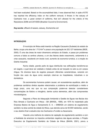 FONTES, Isabela Barreto M.; ARAÚJO, Quintino R. Eficiência na remoção de ....              128

had been evaluated. Based on the accomplished data, it was observed that, in spite of ETE
has reached the efficiency index on the coliform removal, it throws in the estuary of
Cachoeira river, a great content of coliforms, that isn’t allowed for the criteria of the
Resolutions 20/86 and 247/2000 (Brazilian Council to Environment).


Key-words: effluent of sewers, estuary, Escherichia coli
_________________________________________________________________________




INTRODUÇÃO

             O município de Ilhéus está inserido na Região Cacaueira (Sudeste) do estado da
Bahia, ocupa uma área de 1.712 Km2 e possui uma população de 222.127 habitantes (IBGE,
2000). É uma das áreas de maior dinamismo antrópico do Estado, e passa por problemas
comuns a todos os centros urbanos, e um dos fatores deste crescimento, certamente é a
crise cacaueira, resultando em êxodo rural, aumento da economia turística, e a criação do
Distrito Industrial.

             Numa cidade, grande parte da água distribuída nas edificações transforma-se
em esgoto, o qual deve ser coletado e tratado antes de ser lançado no solo ou em corpos
d’água. Os diversos tipos de esgotos possuem diferentes características, variando em
função dos usos da água como exemplo citam-se os hospitalares, industriais e os
domésticos.

             Os excrementos humanos podem causar, em ecossistemas aquáticos, além de
problemas sanitários diretos aqueles relacionados a problema de eutrofização a médio e
longo prazo, uma vez que na sua composição podem-se detectar consideráveis
concentrações de fósforo e nitrogênio, dentre outros elementos, além dos componentes
microbiológicos.

             Segundo o Plano de Adequação Ambiental e Gestão de Águas nas Bacias dos
Rios Almada e Cachoeira em Ilhéus - BA (BRASIL, 1999), em 1975 foi implantado pela
Empresa Baiana de Água e Saneamento S. A. – EMBASA um sistema de esgotamento
sanitário na área central da cidade de Ilhéus, que atendia cerca de 50.000 habitantes, sendo
o seu destino final o estuário dos rios Cachoeira e Fundão ou Itacanoeira.

             Visando uma melhoria do sistema de captação de esgotamento sanitário e com
a finalidade de amenizar os impactos ambientais negativos das águas servidas, o Projeto
Executivo de Esgotamento Sanitário da Cidade de Ilhéus (BAHIA, 2001), previu a


  Geografia - v. 17, n. 1, jan./jun. 2008 – Universidade Estadual de Londrina, Departamento de Geociências
 