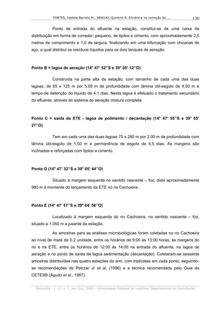 FONTES, Isabela Barreto M.; ARAÚJO, Quintino R. Eficiência na remoção de ....              130

            Ponto de entrada do afluente na estação, constitui-se de uma caixa de
distribuição em forma de corredor, pequeno, de tijolos e cimento, com aproximadamente 2,5
metros de comprimento e 1,0 de largura, finalizando em uma bifurcação com chicanas de
aço, a qual distribui os resíduos líquidos para os dois tanques de aeração.



Ponto B = lagoa de aeração (14° 47’ 52’’S e 39° 05’ 12’’O)

            Construída na parte alta da estação, com tamanho de cada uma das duas
lagoas, de 65 x 125 m por 5,00 m de profundidade com lâmina útil-esgoto de 4,50 m e
tempo de detenção do líquido de 4,1 dias. Nesta lagoa é efetuado o tratamento secundário
do efluente, através do sistema de aeração mistura completa.



Ponto C = saída da ETE - lagoa de polimento / decantação (14° 47’ 55’’S e 39° 05’
27’’O)

            Tem em cada uma das duas lagoas 75 x 280 m por 2,00 m de profundidade com
lâmina útil-esgoto de 1,50 m e permanência de esgoto de 4,5 dias. As margens são
inclinadas e reforçadas com tijolos e cimento.



Ponto D (14o 47’ 32’’S e 39o 05’ 44’’O)

            Situado à margem esquerda no sentido nascente – foz, dista aproximadamente
980 m à montante do lançamento da ETE no rio Cachoeira.



Ponto E (14° 47’ 57’’S e 39° 04’ 56’’O)

            Localizado à margem esquerda do rio Cachoeira, no sentido nascente – foz,
situado a 1.050 m a jusante da estação.

            As amostras para as análises microbiológicas foram coletadas no rio Cachoeira
ao nível de maré de 0.2 unidade, entre os horários de 9:00 às 13:00 horas, às margens do
rio e na ETE, entre os horários de 12:00 às 14:00 na entrada do afluente, na lagoa de
aeração e no ponto de saída da lagoa sedimentação (decantação). Coletaram-se sessenta
amostras distribuídas nas quatro estações do ano, com triplicatas em cada ponto, seguindo-
se recomendações de Pelczar Jr et al. (1996) e a técnica recomendada pelo Guia da
CETESB (Agudo et al., 1987).


  Geografia - v. 17, n. 1, jan./jun. 2008 – Universidade Estadual de Londrina, Departamento de Geociências
 