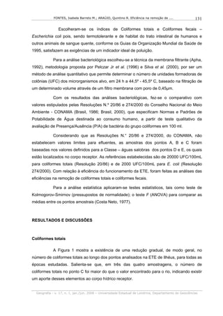 FONTES, Isabela Barreto M.; ARAÚJO, Quintino R. Eficiência na remoção de ....              131

                Escolheram-se os índices de Coliformes totais e Coliformes fecais –
Escherichia coli pois, sendo termotolerante e de habitat do trato intestinal de humanos e
outros animais de sangue quente, conforme os Guias da Organização Mundial da Saúde de
1995, satisfazem as exigências de um indicador ideal de poluição.

            Para a análise bacteriológica escolheu-se a técnica da membrana filtrante (Apha,
1992), metodologia proposta por Pelczar Jr et al. (1996) e Silva et al. (2000), por ser um
método de análise quantitativo que permite determinar o número de unidades formadoras de
colônias (UFC) dos microrganismos alvo, em 24 h a 44,5º - 45,5º C, baseado na filtração de
um determinado volume através de um filtro membrana com poro de 0,45µm.

            Com os resultados das análises bacteriológicas, fez-se o comparativo com
valores estipulados pelas Resoluções N.º 20/86 e 274/2000 do Conselho Nacional do Meio
Ambiente - CONAMA (Brasil, 1986; Brasil, 2000), que especificam Normas e Padrões de
Potabilidade de Água destinada ao consumo humano, a partir de teste qualitativo da
avaliação de Presença/Ausência (P/A) de bactéria do grupo coliformes em 100 ml.

            Considerando que as Resoluções N.° 20/86 e 274/2000, do CONAMA, não
estabelecem valores limites para efluentes, as amostras dos pontos A, B e C foram
baseadas nos valores definidos para a Classe – águas salobras dos pontos D e E, os quais
estão localizados no corpo receptor. As referências estabelecidas são de 20000 UFC/100mL
para coliformes totais (Resolução 20/86) e de 2000 UFC/100mL para E. coli (Resolução
274/2000). Com relação à eficiência do funcionamento da ETE, foram feitas as análises das
eficiências na remoção de coliformes totais e coliformes fecais.

            Para a análise estatística aplicaram-se testes estatísticos, tais como teste de
Kolmogorov-Smirnov (pressupostos de normalidade); o teste F (ANOVA) para comparar as
médias entre os pontos amostrais (Costa Neto, 1977).



RESULTADOS E DISCUSSÕES



Coliformes totais

            A Figura 1 mostra a existência de uma redução gradual, de modo geral, no
número de coliformes totais ao longo dos pontos analisados na ETE de Ilhéus, para todas as
épocas estudadas. Salienta-se que, em três das quatro amostragens, o número de
coliformes totais no ponto C foi maior do que o valor encontrado para o rio, indicando existir
um aporte desses elementos ao corpo hídrico receptor.


  Geografia - v. 17, n. 1, jan./jun. 2008 – Universidade Estadual de Londrina, Departamento de Geociências
 