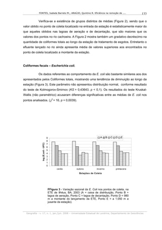 FONTES, Isabela Barreto M.; ARAÚJO, Quintino R. Eficiência na remoção de ....                 133

            Verifica-se a existência de grupos distintos de médias (Figura 2), sendo que o
valor obtido no ponto de coleta localizado na entrada da estação é estatisticamente maior do
que aqueles obtidos nas lagoas de aeração e de decantação, que são maiores que os
valores dos pontos no rio cachoeira. A Figura 2 mostra também um gradativo decréscimo na
quantidade de coliformes totais ao longo da estação de tratamento de esgotos. Entretanto o
efluente lançado no rio ainda apresenta média de valores superiores aos encontrados no
ponto de coleta localizado a montante da estação.



Coliformes fecais – Escherichia coli.

            Os dados referentes ao comportamento da E. coli são bastante similares aos dos
apresentados pelos Coliformes totais, mostrando uma tendência de diminuição ao longo da
estação (Figura 3). Este parâmetro não apresentou distribuição normal, conforme resultado
do teste de Kolmogorov-Smirnov (KS = 0,43643, p < 0,1). Os resultados do teste Kruskal-
Wallis (não paramétrico) acusaram diferenças significativas entre as médias de E. coli nos
pontos analisados. (χ2 = 16, p = 0,0039).




                                     9                                          A      B   C   D   E
                                     8
                log (E.coli - UFC)




                                     7
                                     6
                                     5
                                     4
                                     3
                                     2
                                     1
                                     0
                                            verão          outono            inverno           primavera
                                                             Es taçõe s de Cole ta




                                     FFigura 3 - Variação sazonal da E. Coli nos pontos de coleta, na
                                     ETE de Ilhéus, BA, 2003 (A = caixa de distribuição, Ponto B =
                                     lagoa de aeração, Ponto C = lagoa de decantação, Ponto D = 980
                                     m a montante do lançamento da ETE, Ponto E = a 1.050 m a
                                     jusante da estação).



  Geografia - v. 17, n. 1, jan./jun. 2008 – Universidade Estadual de Londrina, Departamento de Geociências
 