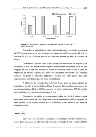FONTES, Isabela Barreto M.; ARAÚJO, Quintino R. Eficiência na remoção de ....         135


                                                                         Coliformes totais          E. coli
                       100

                       99,5
           % Remoção    99

                       98,5

                        98

                       97,5

                        97
                                   verão             outono                inverno           primavera
                                                          Estações da Coleta




              Figura 5 – Eficiência na remoção de Coliformes totais e E. coli na ETE,
              Ilhéus, BA, 2003.

                       Para reduzir a quantidade de coliformes totais lançados no efluente, a eficiência
da ETE deveria alcançar os valores iguais ou maiores de 99,95% no verão, 99,92% no
inverno e 99,87% na primavera que são os níveis dos valores do ponto a montante da
estação.

                       Considerando que um corpo d’água receptor do lançamento de esgotos pode
incorporar a si toda uma ampla gama de agentes transmissores de doenças e que em três
estações do ano, a ETE não alcançou o índice de eficiência, uma vez que o valor de
lançamento do efluente superou os valores dos resultados encontrados nas amostras
coletadas no ponto à montante, podendo-se esperar que afete alguns dos usos
preponderantes a ele destinados, tais como balneabilidade.

                       A eficiência de remoção dos coliformes fecais, para as quatro épocas de
amostragem, também é apresentada na Figura 5. Apesar das elevadas percentagens de
remoção (variando de 99,86 a 99,99%), somente no outono o efluente da ETE foi lançado
no corpo hídrico com menores quantidades de E. coli.

                       Comparando os valores encontrados com o valor de > 99,9 % estimado, para
remoção de coliformes fecais, pelo Projeto executivo de esgotamento sanitário da cidade de
Ilhéus (BAHIA, 2001), observou-se que a ETE só alcançou o valor estimado pela meta, na
estação do outono.



CONCLUSÃO

                       Com base nas condições analisadas, os resultados permitem concluir que,
apesar de ter alcançado um alto índice de eficiência na remoção destes no outono (99,9%

  Geografia - v. 17, n. 1, jan./jun. 2008 – Universidade Estadual de Londrina, Departamento de Geociências
 