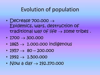 Evolution of population
• Decrease 700.000
  Epidemics, wars, destruction of
  traditional way of life   some tribes .
• 1700    300.000
• 1865    1.000.000 indigenous
• 1957    80 – 200.000
• 1992    1.500.000
• Now a day     192.370.000
 