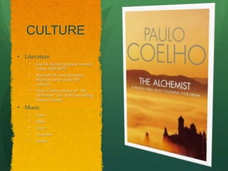 CULTURE
• Literature
    •   Jose De Alencar (popular novelist
        writer, 1829-1877)
    •   Machado De Assis (Greatest
        Brazilian writer of the 19th
        century)
    •   Paulo Coelho (Author of “The
        Alchemist” one of the best selling
        books in history

• Music
    •   Forro
    •   Baiåo
    •   Frevo
    •   Chorinho
    •   Samba
 