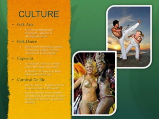 CULTURE
• Folk Arts
    •   Mixture contribution of
        Europeans, Africans, &
        Aboriginal Indians

• Folk Dance
    •   Rich forms of of popular artistic
        expressions; subject, rhythm,
        costumes, & Chorography

• Capoeira
    •   A ritualized, stylized, combat-
        dance, having its own music.
    •   Is Brazilian expression of both
        dance and martial arts

• Carnival De Rio
    •   Rio De Janeiro – biggest and best
        known carnival in the world.
    •   Its most colorful event is Samba
        School Parade (composed by poor
        people from the city’s sprawling
        suburbs)
 