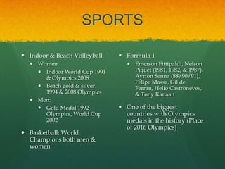 SPORTS

 Indoor & Beach Volleyball    Formula 1
   Women:                        Emerson Fittipaldi, Nelson
     Indoor World Cup 1991        Piquet (1981, 1982, & 1987),
      & Olympics 2008              Ayrton Senna (88/90/91),
                                   Felipe Massa, Gil de
     Beach gold & silver          Ferran, Helio Castroneves,
      1994 & 2008 Olympics         & Tony Kanaan
   Men:
     Gold Medal 1992          One of the biggest
      Olympics, World Cup       countries with Olympics
      2002                      medals in the history (Place
                                of 2016 Olympics)
 Basketball: World
  Champions both men &
  women
 