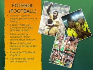 FOTEBOL
 (FOOTBALL)
• A culture, common
  religion, passion & way of
  leaving
• 5 Times World Cup
  Champion: 1958, 1962,
  1970, 1994, & 2002
• Edson Arantes de
  Nascimento “PELE”
  greatest player in history
• Home of the biggest
  stadium of the world, The
  Maracanå
• Place of the FIFA World
  Cup 2014
• The best female futebol
  fans in the world
 