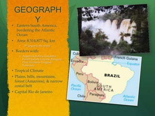 GEOGRAPH
    Y
• Eastern South America,
  bordering the Atlantic
  Ocean
• Area: 8,514,877 Sq. km
    •   5th largest in the world

• Borders with:
    • Argentina, Bolivia, Colombia,
      French Guiana, Guyana, Paraguay,
      Peru, Suriname, Uruguay,
      Venezuela

• Tropical Climate
• Plains, hills, mountains,
  forest (Amazons), & narrow
  costal belt
• Capital Rio de Janeiro
 