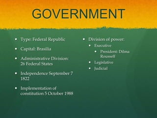 GOVERNMENT
 Type: Federal Republic         Division of power:
                                   Executive
 Capital: Brasilia
                                      President: Dilma
                                       Rousseff
 Administrative Division:
  26 Federal States                Legislative
                                   Judicial
 Independence September 7
  1822

 Implementation of
  constitution 5 October 1988
 