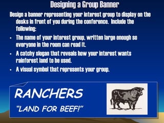 Designing a Group Banner Design a banner representing your interest group to display on the desks in front of you during the conference.  Include the following: The name of your interest group, written large enough so everyone in the room can read it. A catchy slogan that reveals how your interest wants rainforest land to be used. A visual symbol that represents your group.  RANCHERS “ LAND FOR BEEF!” 