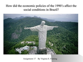 How did the economic policies of the 1990’s affect the social conditions in Brazil? Assignment 17  By Virginia S. Fleming 