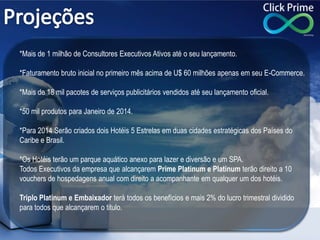 *Mais de 1 milhão de Consultores Executivos Ativos até o seu lançamento.
*Faturamento bruto inicial no primeiro mês acima de U$ 60 milhões apenas em seu E-Commerce.
*Mais de 18 mil pacotes de serviços publicitários vendidos até seu lançamento oficial.
*50 mil produtos para Janeiro de 2014.
*Para 2014 Serão criados dois Hotéis 5 Estrelas em duas cidades estratégicas dos Países do
Caribe e Brasil.
*Os Hotéis terão um parque aquático anexo para lazer e diversão e um SPA.
Todos Executivos da empresa que alcançarem Prime Platinum e Platinum terão direito a 10
vouchers de hospedagens anual com direito a acompanhante em qualquer um dos hotéis.
Triplo Platinum e Embaixador terá todos os benefícios e mais 2% do lucro trimestral dividido
para todos que alcançarem o titulo.
 