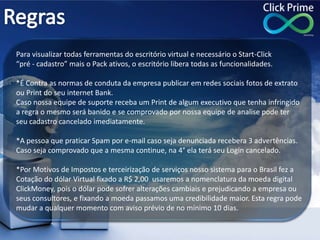 Para visualizar todas ferramentas do escritório virtual e necessário o Start-Click
“pré - cadastro” mais o Pack ativos, o escritório libera todas as funcionalidades.
*É Contra as normas de conduta da empresa publicar em redes sociais fotos de extrato
ou Print do seu internet Bank.
Caso nossa equipe de suporte receba um Print de algum executivo que tenha infringido
a regra o mesmo será banido e se comprovado por nossa equipe de analise pode ter
seu cadastro cancelado imediatamente.
*A pessoa que praticar Spam por e-mail caso seja denunciada recebera 3 advertências.
Caso seja comprovado que a mesma continue, na 4° ela terá seu Login cancelado.
*Por Motivos de Impostos e terceirização de serviços nosso sistema para o Brasil fez a
Cotação do dólar Virtual fixado a R$ 2,00 usaremos a nomenclatura da moeda digital
ClickMoney, pois o dólar pode sofrer alterações cambiais e prejudicando a empresa ou
seus consultores, e fixando a moeda passamos uma credibilidade maior. Esta regra pode
mudar a qualquer momento com aviso prévio de no mínimo 10 dias.
 