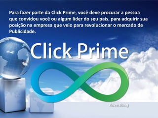 Para fazer parte da Click Prime, você deve procurar a pessoa
que convidou você ou algum líder do seu país, para adquirir sua
posição na empresa que veio para revolucionar o mercado de
Publicidade.
 