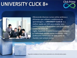 Oferecendo diversos cursos online práticos e
eficientes que utilizam a autonomia da
aprendizagem, a UNIVERSITY CLICK 8+ é a
melhor opção em EAD para ampliar seus
conhecimentos e desenvolver com praticidade
cursos nas áreas de
Inglês, Espanhol, Empreendedorismo, Marketin
g, Publicidade dentre outras novidades, com
professores renomados de toda parte do
mundo e por preços justos.
*Aguardem novidades em breve, irão se surpreender com a dimensão deste projeto.
 