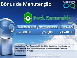 Aquisição do Pack Esmeralda U$ 900,00 lhe da direito a 1 publicação em
seu Facebook, mais nove visualizações de site e um vídeo comercial
publicitário do Youtube.
*Publicações são feitas somente de segunda a sexta-feira.
*Consulte nas regras no final do slide para entender sobre o dólar virtual usado.
 