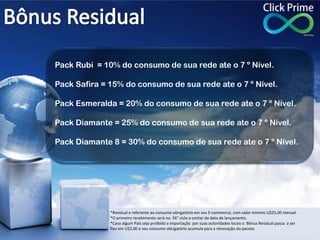 Pack Rubi = 10% do consumo de sua rede ate o 7 º Nível.
Pack Safira = 15% do consumo de sua rede ate o 7 º Nível.
Pack Esmeralda = 20% do consumo de sua rede ate o 7 º Nível.
Pack Diamante = 25% do consumo de sua rede ate o 7 º Nível.
Pack Diamante 8 = 30% do consumo de sua rede ate o 7 º Nível.
*Residual e referente ao consumo obrigatório em seu E-commerce, com valor mínimo U$25,00 mensal.
*O primeiro recebimento será no 56° ciclo a contar da data de lançamento.
*Caso algum País seja proibido a importação por suas autoridades locais o Bônus Residual passa a ser
fixo em U$2,00 e seu consumo obrigatório acumula para a renovação do pacote.
 