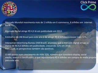 Mercado Mundial movimenta mais de 1 trilhão em E-commerce, 4 trilhões em internet
Bank.
Mercado digital atinge R$ 4,5 bi em publicidade em 2012.
Estimativa do IAB Brasil para este ano é de atingir R$ 6 bilhões e crescer mais 32%.
Interactive Advertising Bureau (IAB Brasil) anunciou que o mercado digital atingiu a
marca de R$ 4,5 bilhões em publicidade, crescendo 32% em 2012.
Para 2013, as perspectivas também são positivas.
O IAB aposta num crescimento de mais 32%, número que considera display, social
media, search e classificados, o que representaria R$ 6 bilhões em compra de mídia projetada
para este ano.
 