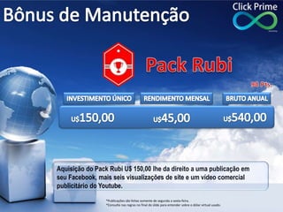 Aquisição do Pack Rubi U$ 150,00 lhe da direito a uma publicação em
seu Facebook, mais seis visualizações de site e um vídeo comercial
publicitário do Youtube.
*Publicações são feitas somente de segunda a sexta-feira.
*Consulte nas regras no final do slide para entender sobre o dólar virtual usado.
 