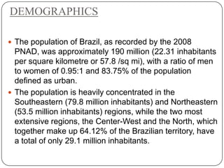 DEMOGRAPHICS
 The population of Brazil, as recorded by the 2008

PNAD, was approximately 190 million (22.31 inhabitants
per square kilometre or 57.8 /sq mi), with a ratio of men
to women of 0.95:1 and 83.75% of the population
defined as urban.
 The population is heavily concentrated in the
Southeastern (79.8 million inhabitants) and Northeastern
(53.5 million inhabitants) regions, while the two most
extensive regions, the Center-West and the North, which
together make up 64.12% of the Brazilian territory, have
a total of only 29.1 million inhabitants.

 